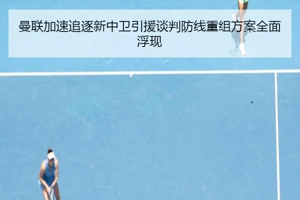 曼联加速追逐新中卫引援谈判防线重组方案全面浮现